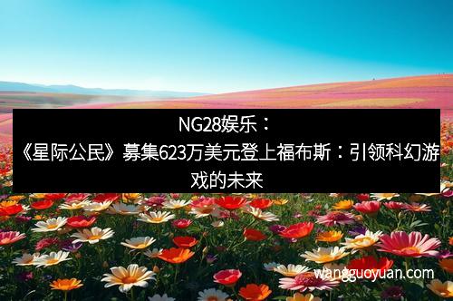NG28娱乐：《星际公民》募集623万美元登上福布斯：引领科幻游戏的未来